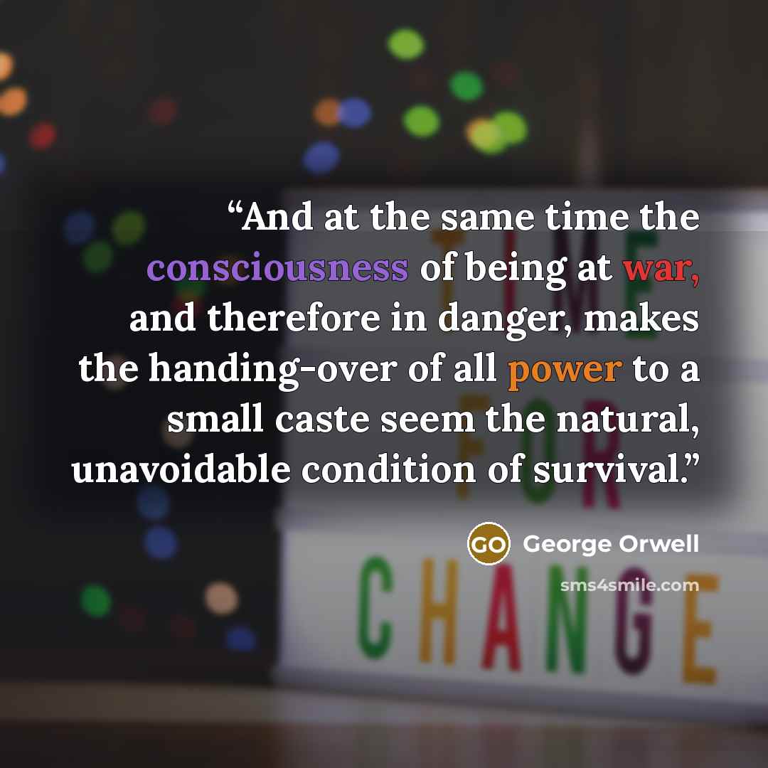 “And at the same time the consciousness of being at war, and therefore in danger, makes the handing-over of all power to a small caste seem the natural, unavoidable condition of survival.” quote by George Orwell