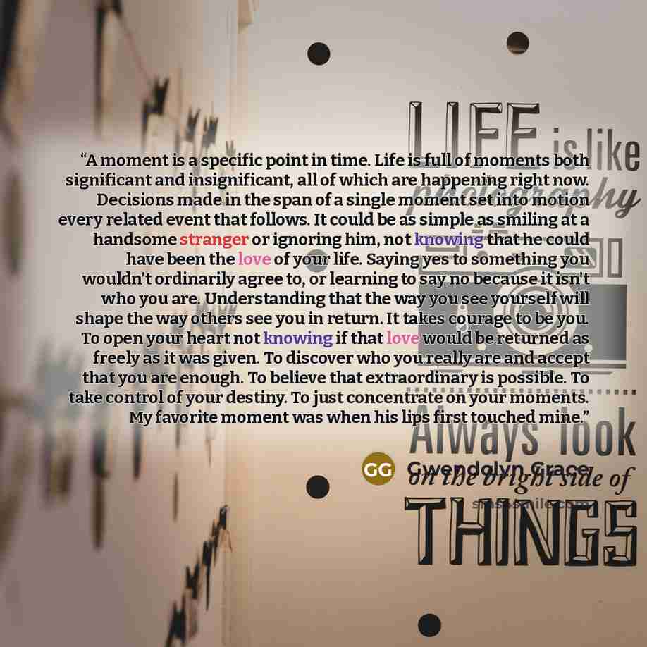 “A moment is a specific point in time. Life is full of moments both significant and insignificant, all of which are happening right now. Decisions made in the span of a single moment set into motion every related event that follows. It could be as simple as smiling at a handsome stranger or…” quote by Gwendolyn Grace