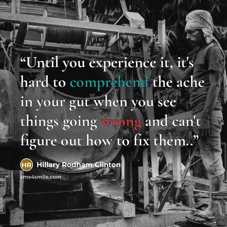 “Until you experience it, it's hard to comprehend the ache in your gut when you see things going wrong and can't figure out how to fix them..” quote by Hillary Rodham Clinton
