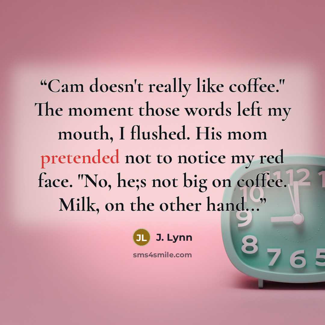 “Cam doesn't really like coffee." The moment those words left my mouth, I flushed. His mom pretended not to notice my red face. "No, he;s not big on coffee. Milk, on the other hand...” quote by J. Lynn