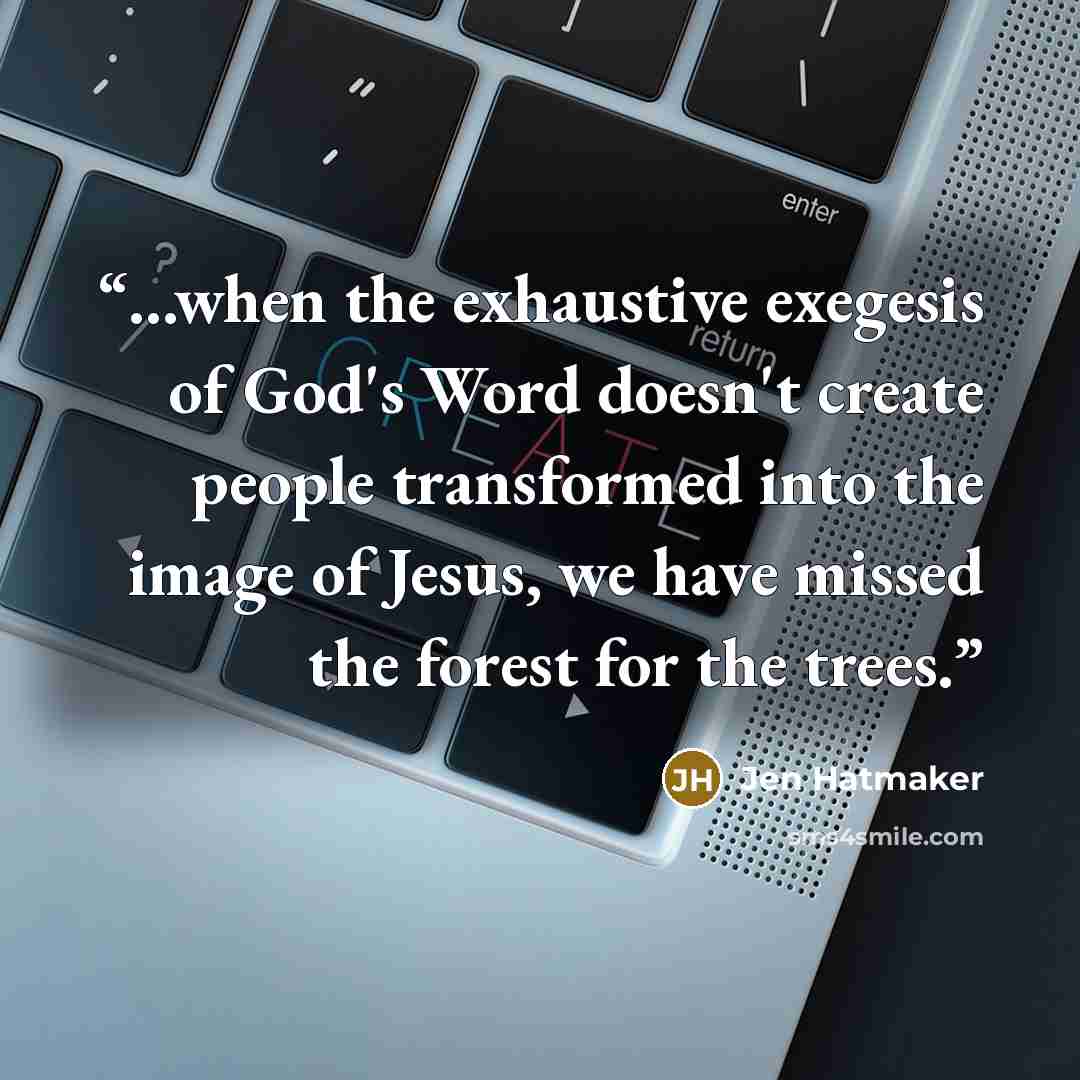 “...when the exhaustive exegesis of God's Word doesn't create people transformed into the image of Jesus, we have missed the forest for the trees.” quote by Jen Hatmaker