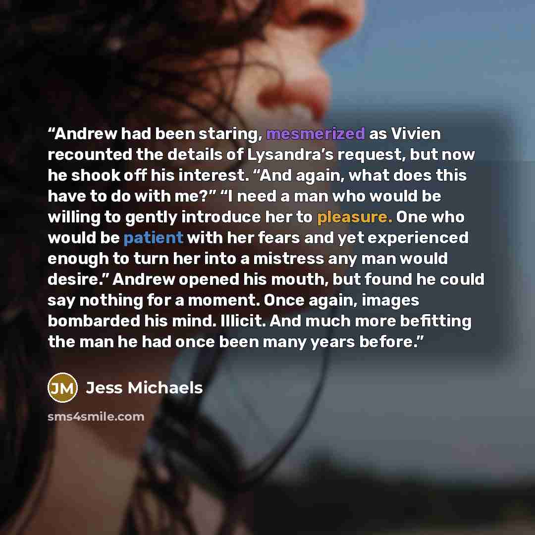 “Andrew had been staring, mesmerized as Vivien recounted the details of Lysandra’s request, but now he shook off his interest. “And again, what does this have to do with me?” “I need a man who would be willing to gently introduce her to pleasure. One who would be patient with her fears and yet…” quote by Jess Michaels