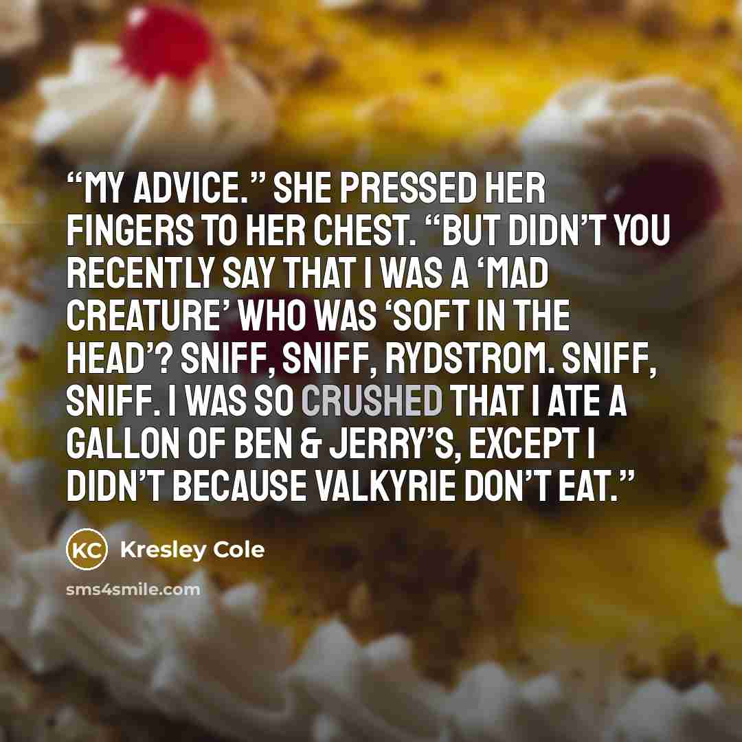“My advice.” She pressed her fingers to her chest. “But didn’t you recently say that I was a ‘mad creature’ who was ‘soft in the head’? Sniff, sniff, Rydstrom. Sniff, sniff. I was so crushed that I ate a gallon of Ben & Jerry’s, except I didn’t because Valkyrie don’t eat.” quote by Kresley Cole