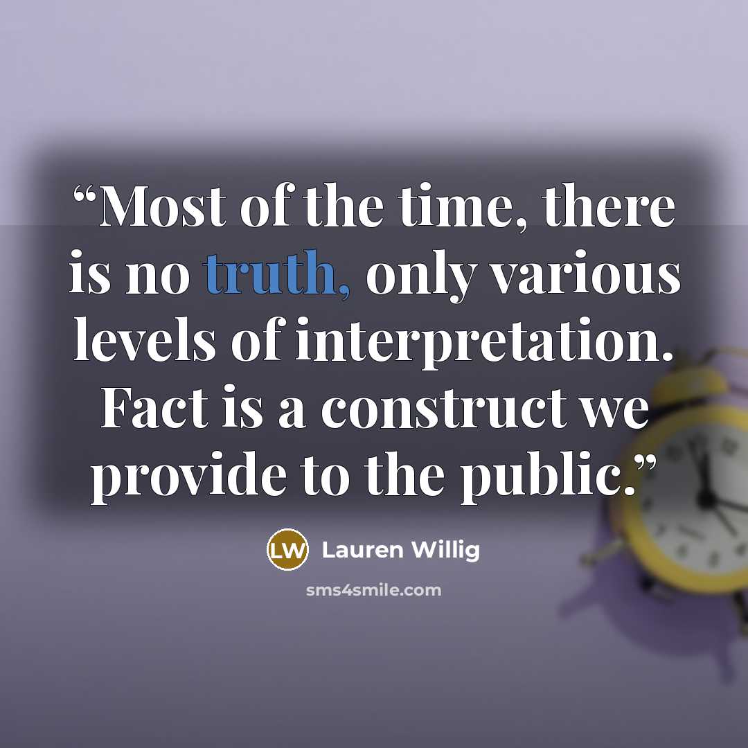 “Most of the time, there is no truth, only various levels of interpretation. Fact is a construct we provide to the public.” quote by Lauren Willig