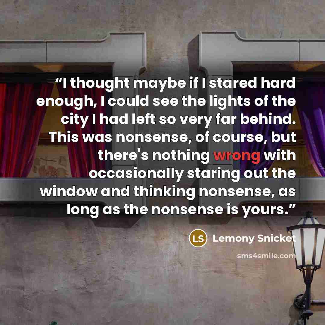 “I thought maybe if I stared hard enough, I could see the lights of the city I had left so very far behind. This was nonsense, of course, but there's nothing wrong with occasionally staring out the window and thinking nonsense, as long as the nonsense is yours.” quote by Lemony Snicket