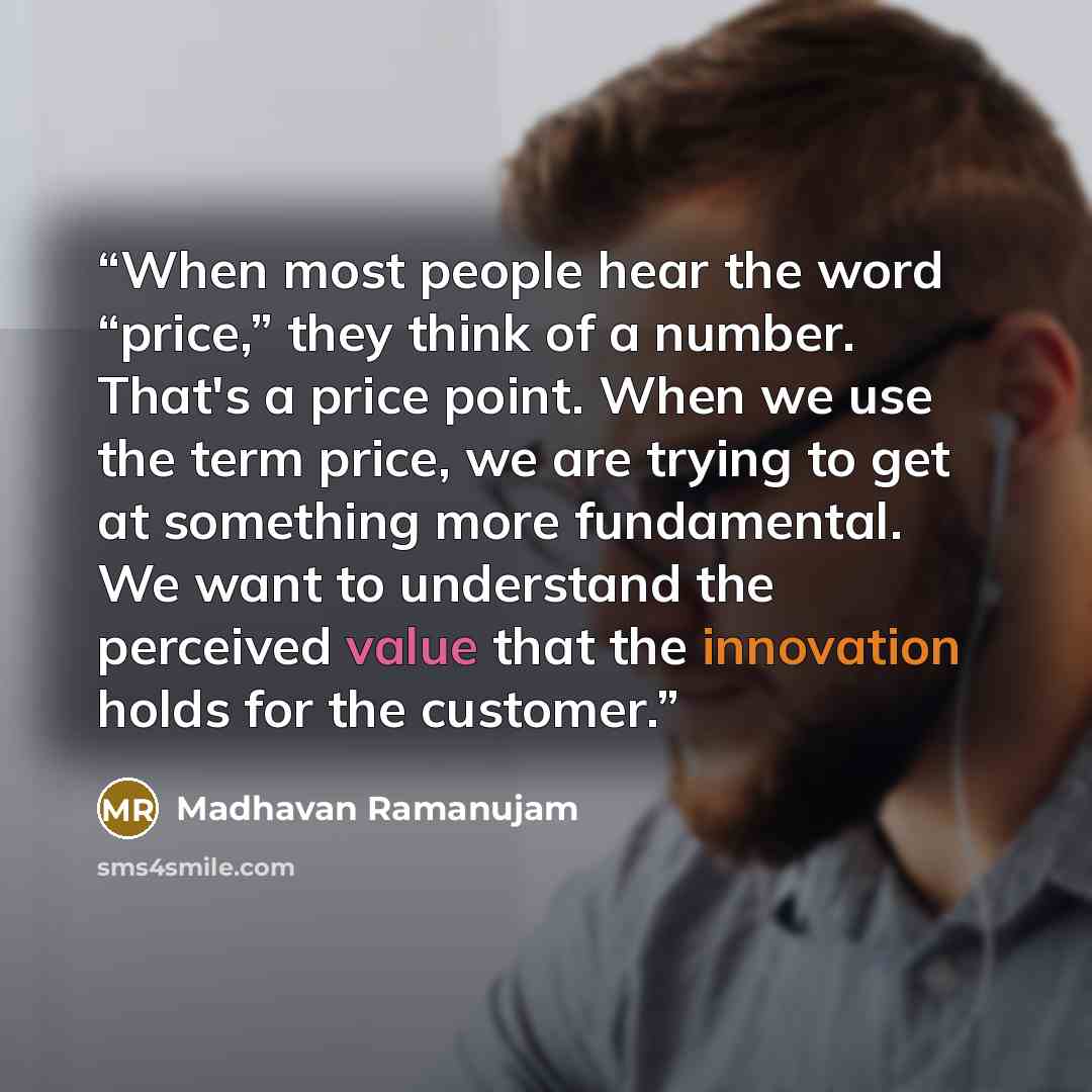 “When most people hear the word “price,” they think of a number. That's a price point. When we use the term price, we are trying to get at something more fundamental. We want to understand the perceived value that the innovation holds for the customer.” quote by Madhavan Ramanujam