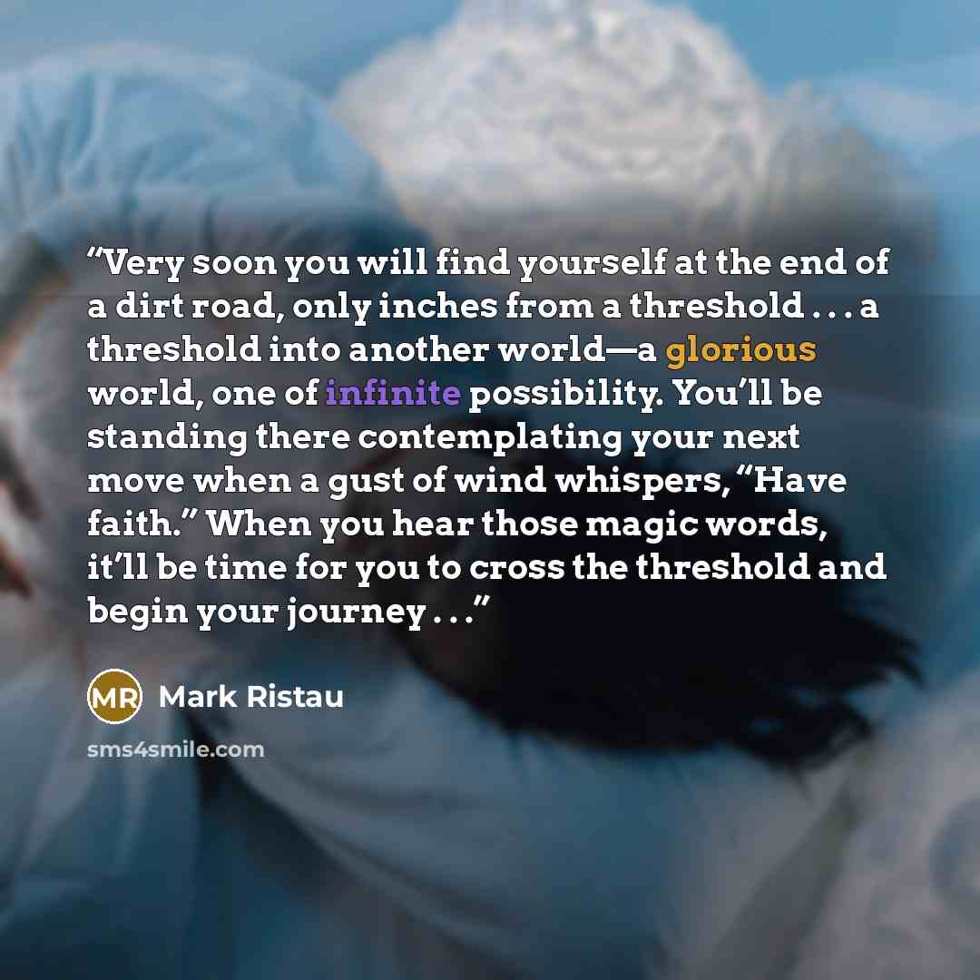 “Very soon you will find yourself at the end of a dirt road, only inches from a threshold . . . a threshold into another world—a glorious world, one of infinite possibility. You’ll be standing there contemplating your next move when a gust of wind whispers, “Have faith.” When you hear those magic…” quote by Mark Ristau