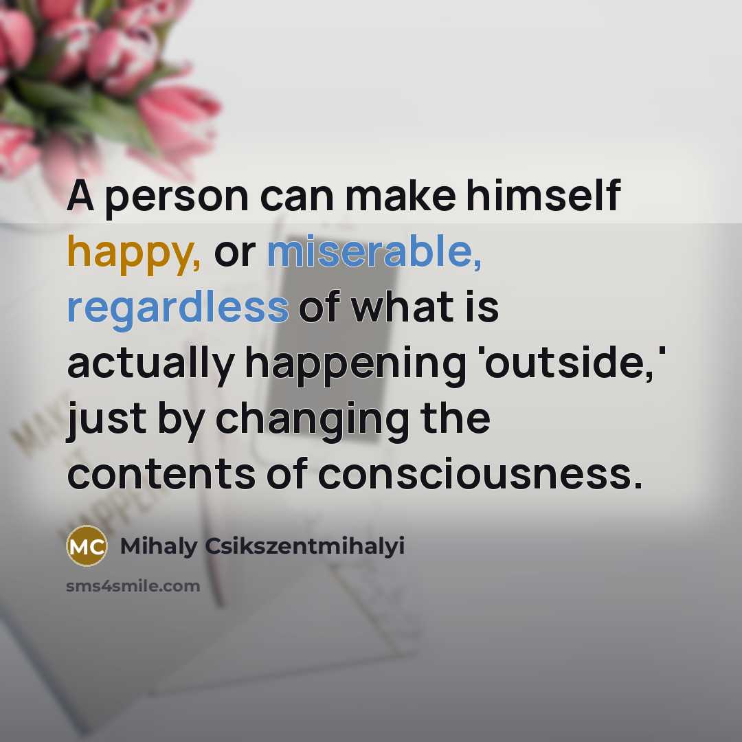 “A person can make himself happy, or miserable, regardless of what is actually happening 'outside,' just by changing the contents of consciousness.” quote by Mihaly Csikszentmihalyi