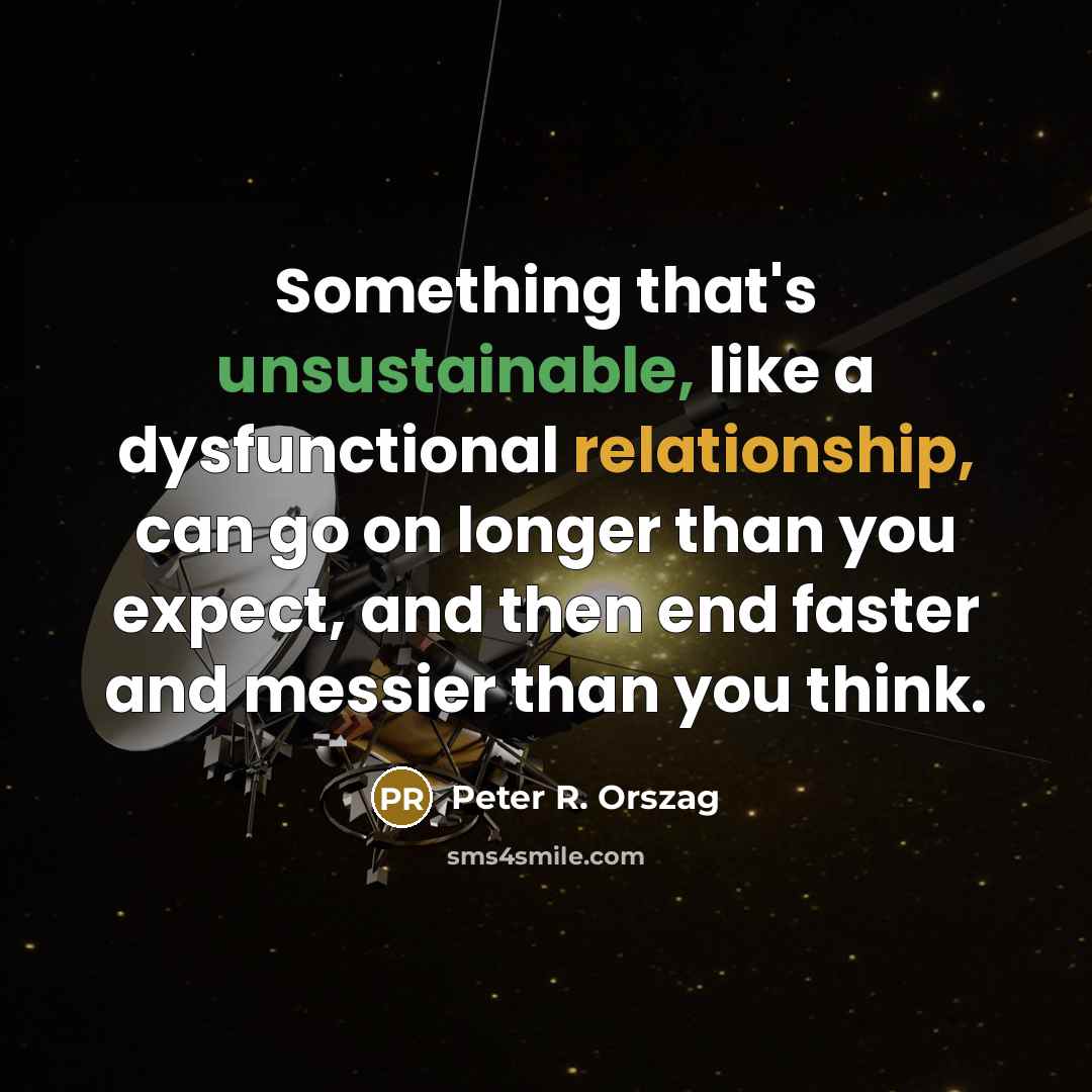 “Something that's unsustainable, like a dysfunctional relationship, can go on longer than you expect, and then end faster and messier than you think.” quote by Peter R. Orszag
