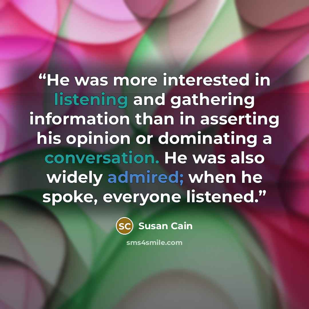 “He was more interested in listening and gathering information than in asserting his opinion or dominating a conversation. He was also widely admired; when he spoke, everyone listened.” quote by Susan Cain