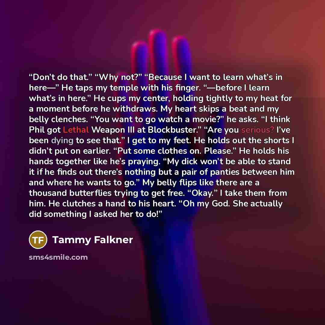 “Don’t do that.” “Why not?” “Because I want to learn what’s in here—” He taps my temple with his finger. “—before I learn what’s in here.” He cups my center, holding tightly to my heat for a moment before he withdraws. My heart skips a beat and my belly clenches. “You want to go watch a movie?” he…” quote by Tammy Falkner