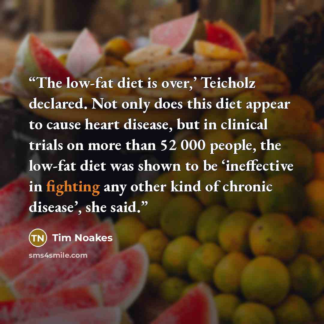 “The low-fat diet is over,’ Teicholz declared. Not only does this diet appear to cause heart disease, but in clinical trials on more than 52 000 people, the low-fat diet was shown to be ‘ineffective in fighting any other kind of chronic disease’, she said.” quote by Tim Noakes