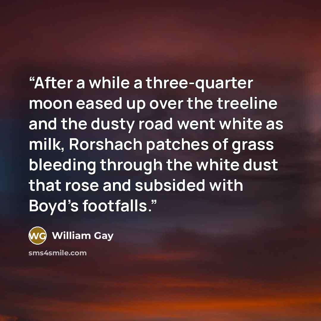 “After a while a three-quarter moon eased up over the treeline and the dusty road went white as milk, Rorshach patches of grass bleeding through the white dust that rose and subsided with Boyd's footfalls.” quote by William Gay