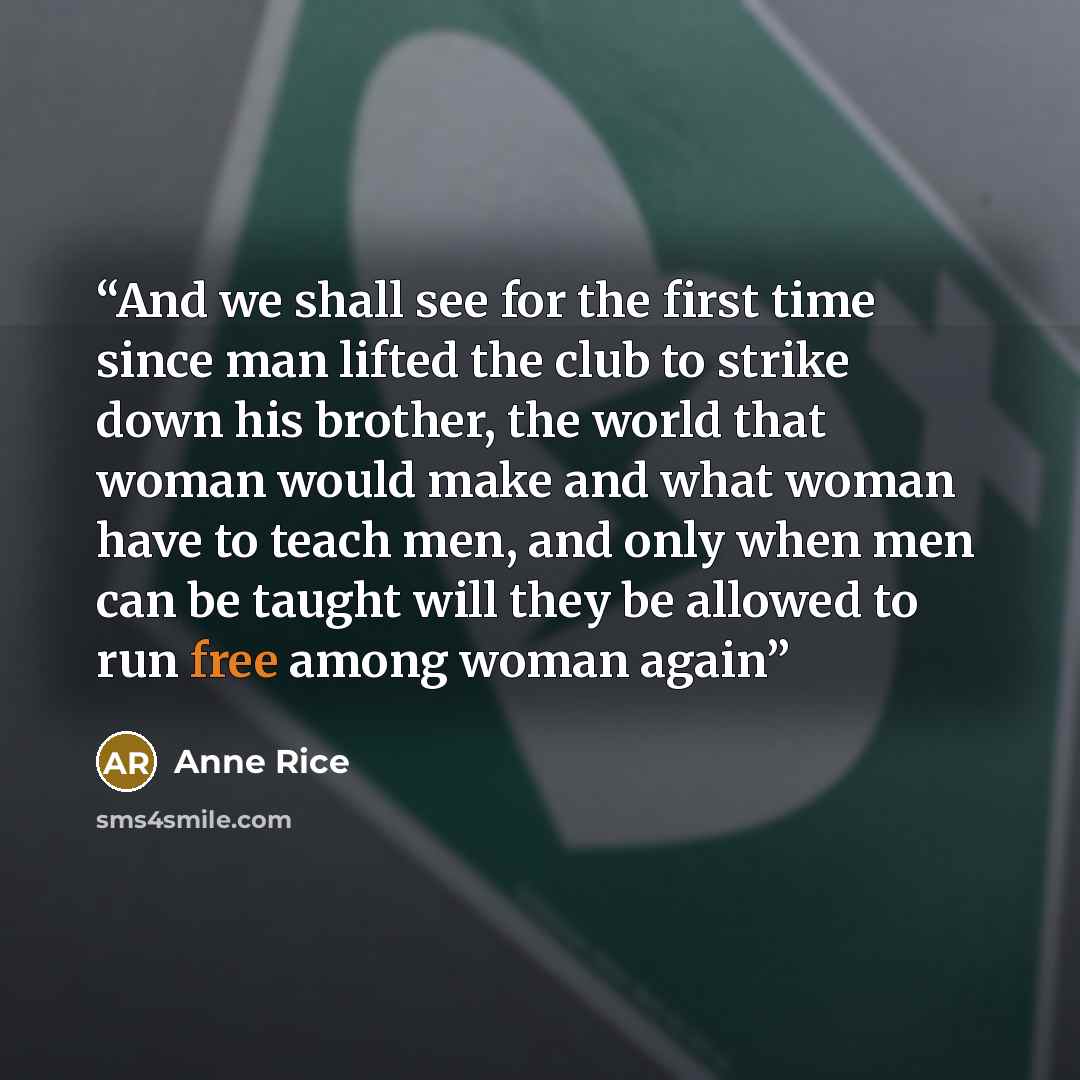 “And we shall see for the first time since man lifted the club to strike down his brother, the world that woman would make and what woman have to teach men, and only when men can be taught will they be allowed to run free among woman again” quote by Anne Rice