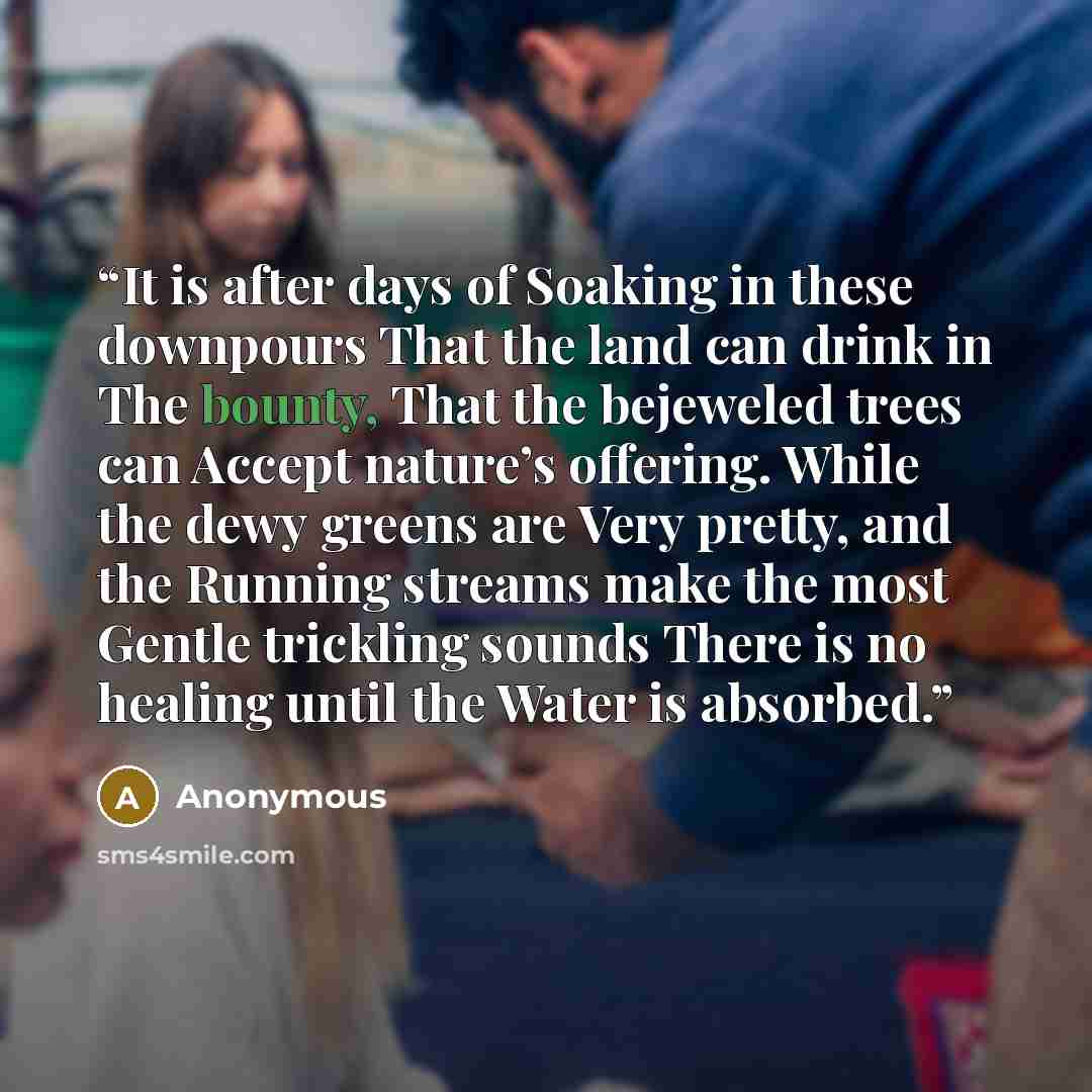 “It is after days of Soaking in these downpours That the land can drink in The bounty, That the bejeweled trees can Accept nature’s offering. While the dewy greens are Very pretty, and the Running streams make the most Gentle trickling sounds There is no healing until the Water is absorbed.” quote by Anonymous