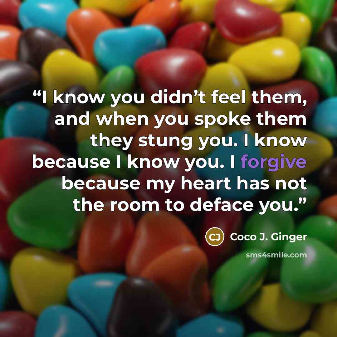 “I know you didn’t feel them, and when you spoke them they stung you. I know because I know you. I forgive because my heart has not the room to deface you.” quote by Coco J. Ginger