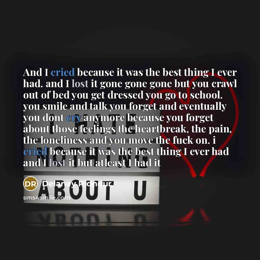 “And I cried because it was the best thing I ever had. and I lost it gone gone gone but you crawl out of bed you get dressed you go to school. you smile and talk you forget and eventually you dont cry anymore because you forget about those feelings the heartbreak, the pain, the loneliness and you…” quote by Delaney Ridnour