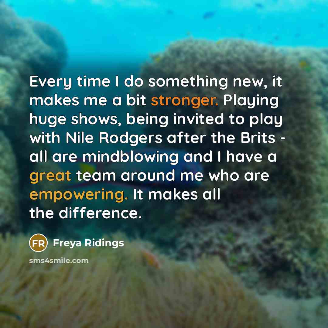 “Every time I do something new, it makes me a bit stronger. Playing huge shows, being invited to play with Nile Rodgers after the Brits - all are mindblowing and I have a great team around me who are empowering. It makes all the difference.” quote by Freya Ridings