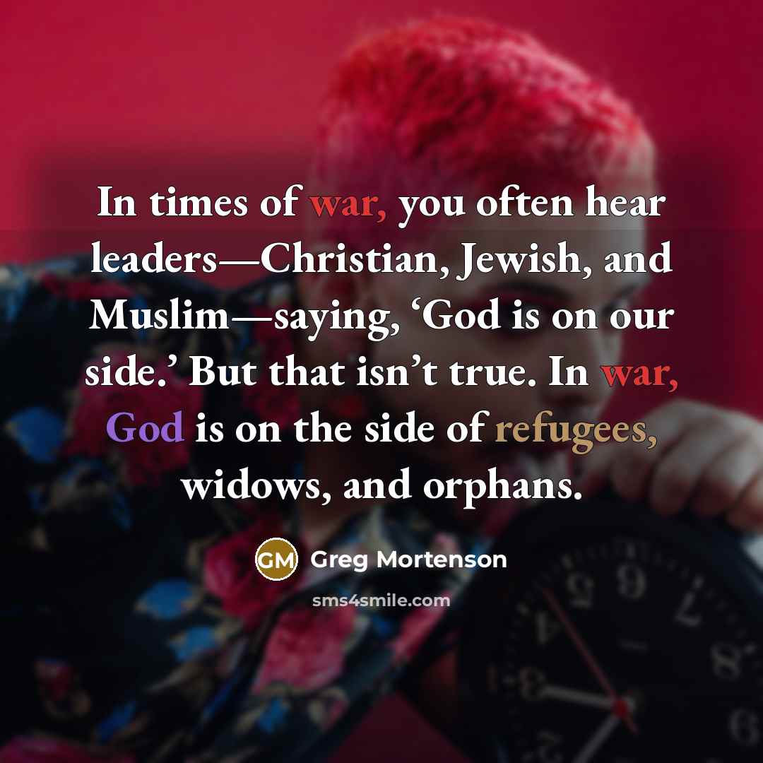 “In times of war, you often hear leaders—Christian, Jewish, and Muslim—saying, ‘God is on our side.’ But that isn’t true. In war, God is on the side of refugees, widows, and orphans.” quote by Greg Mortenson