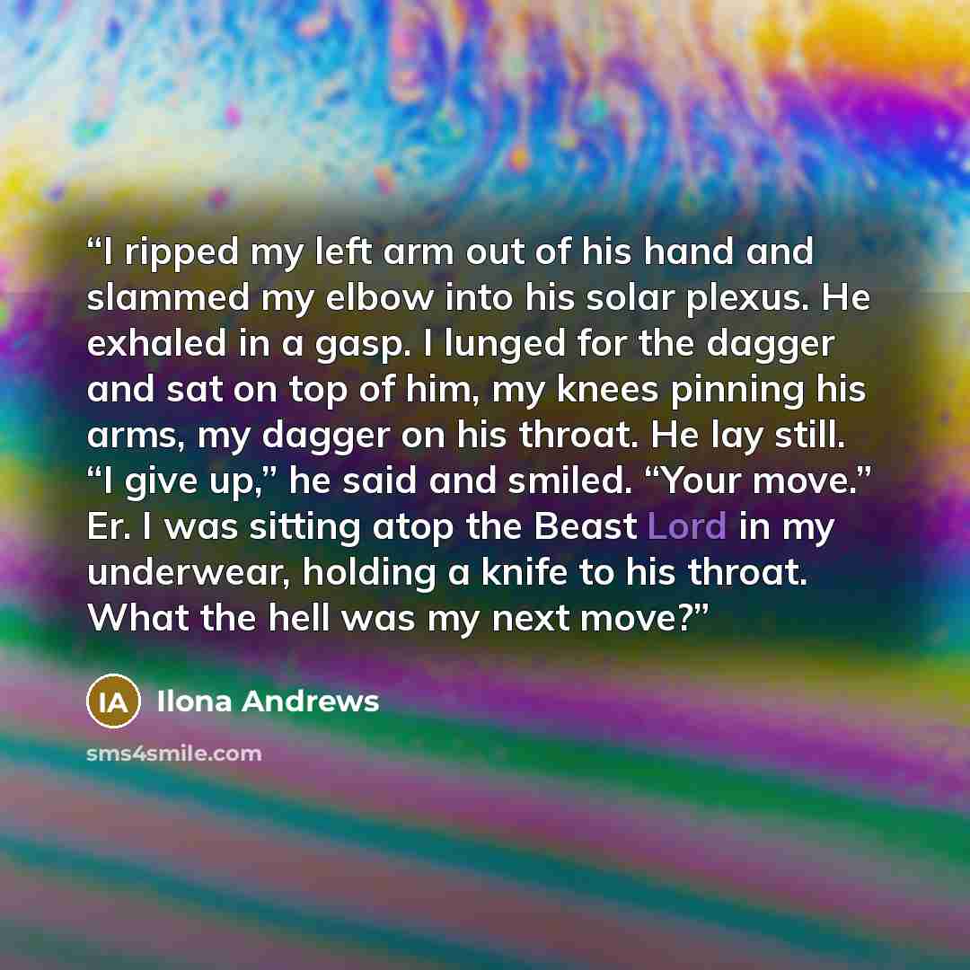 “I ripped my left arm out of his hand and slammed my elbow into his solar plexus. He exhaled in a gasp. I lunged for the dagger and sat on top of him, my knees pinning his arms, my dagger on his throat. He lay still. “I give up,” he said and smiled. “Your move.” Er. I was sitting atop the Beast…” quote by Ilona Andrews
