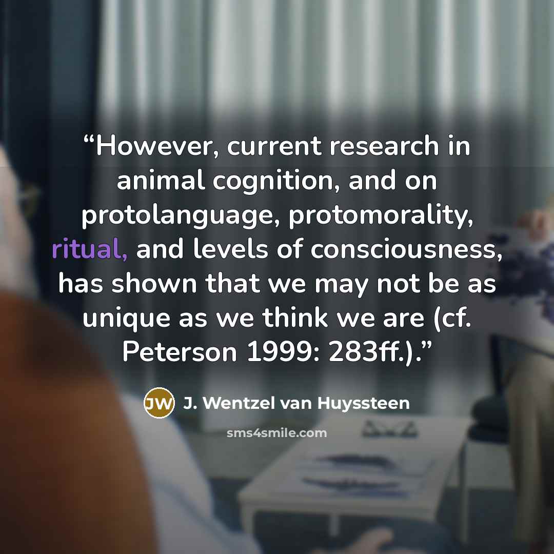“However, current research in animal cognition, and on protolanguage, protomorality, ritual, and levels of consciousness, has shown that we may not be as unique as we think we are (cf. Peterson 1999: 283ff.).” quote by J. Wentzel van Huyssteen