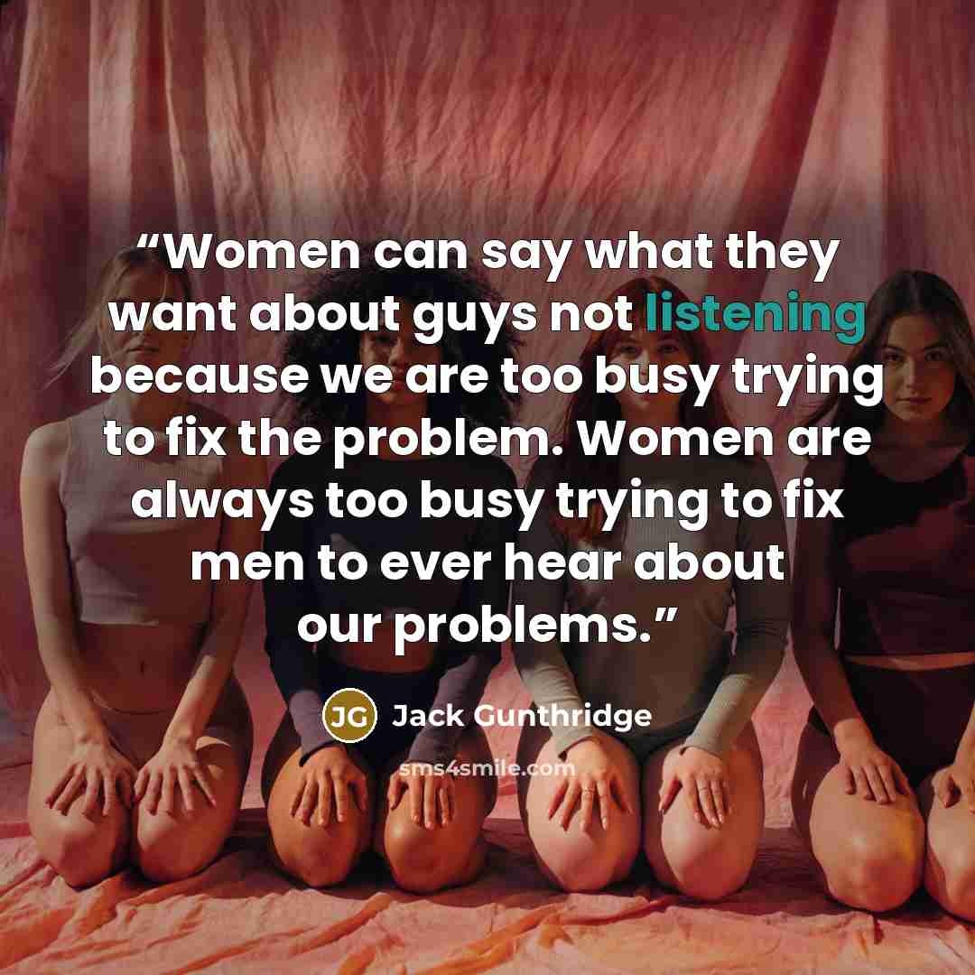 “Women can say what they want about guys not listening because we are too busy trying to fix the problem. Women are always too busy trying to fix men to ever hear about our problems.” quote by Jack Gunthridge