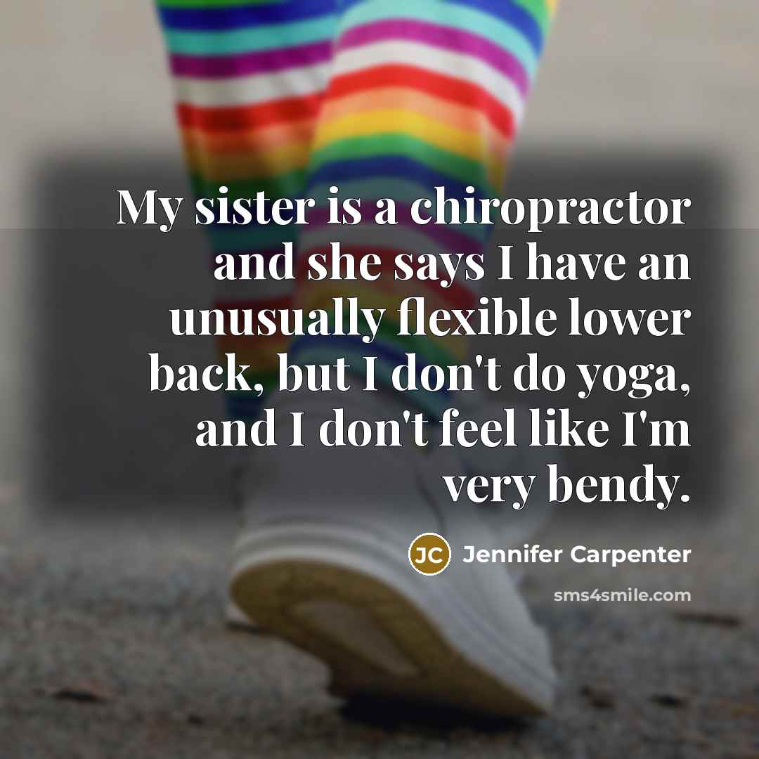 “My sister is a chiropractor and she says I have an unusually flexible lower back, but I don't do yoga, and I don't feel like I'm very bendy.” quote by Jennifer Carpenter
