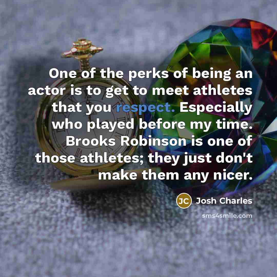 “One of the perks of being an actor is to get to meet athletes that you respect. Especially who played before my time. Brooks Robinson is one of those athletes; they just don't make them any nicer.” quote by Josh Charles