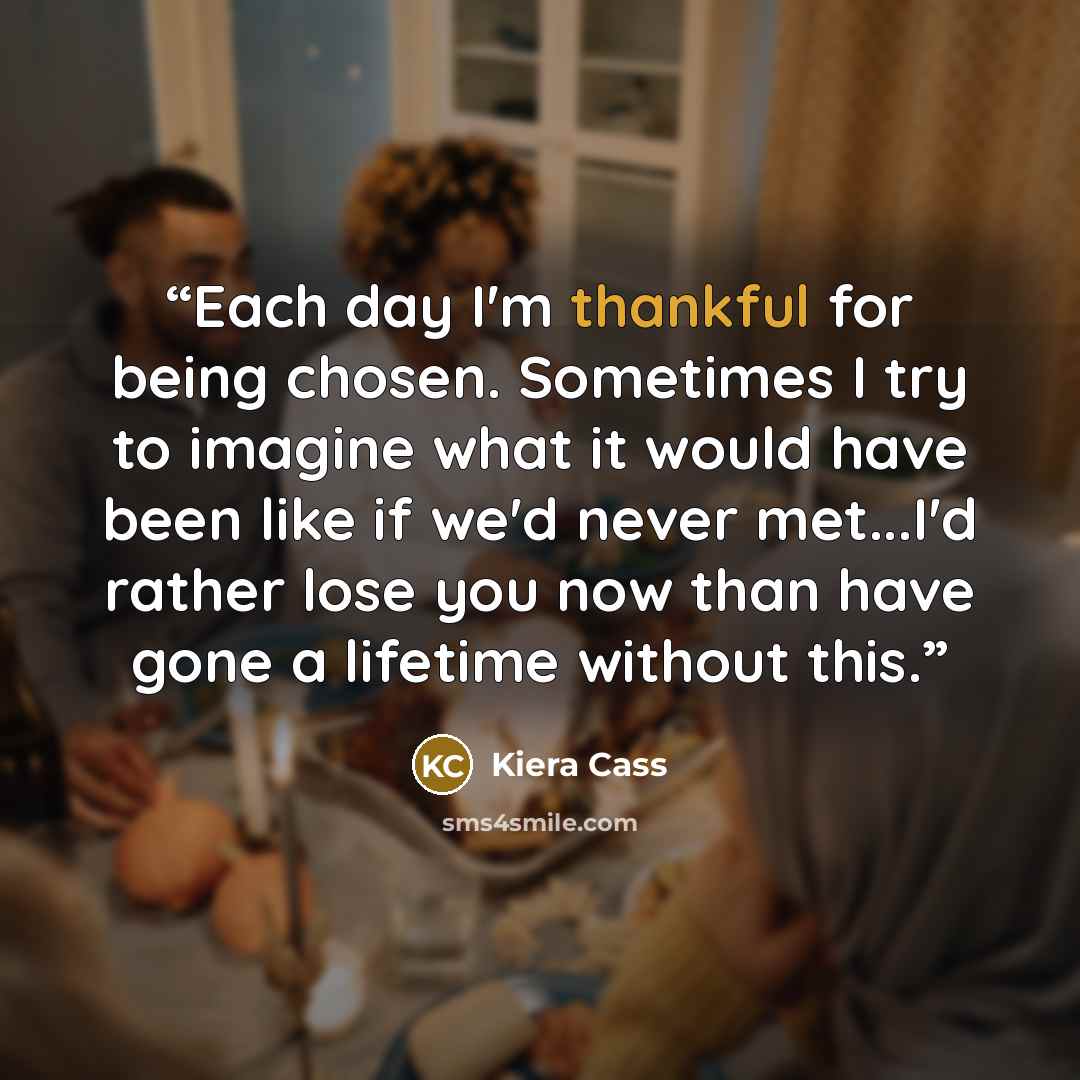 “Each day I'm thankful for being chosen. Sometimes I try to imagine what it would have been like if we'd never met...I'd rather lose you now than have gone a lifetime without this.” quote by Kiera Cass