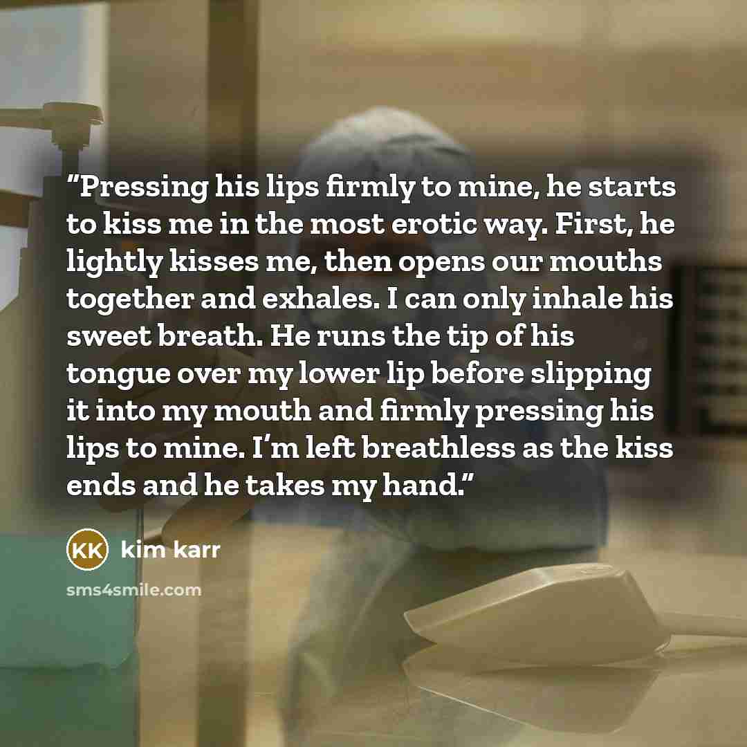 “Pressing his lips firmly to mine, he starts to kiss me in the most erotic way. First, he lightly kisses me, then opens our mouths together and exhales. I can only inhale his sweet breath. He runs the tip of his tongue over my lower lip before slipping it into my mouth and firmly pressing his lips…” quote by Kim Karr