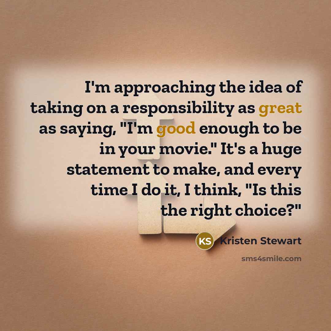 “I'm approaching the idea of taking on a responsibility as great as saying, "I'm good enough to be in your movie." It's a huge statement to make, and every time I do it, I think, "Is this the right choice?"” quote by Kristen Stewart