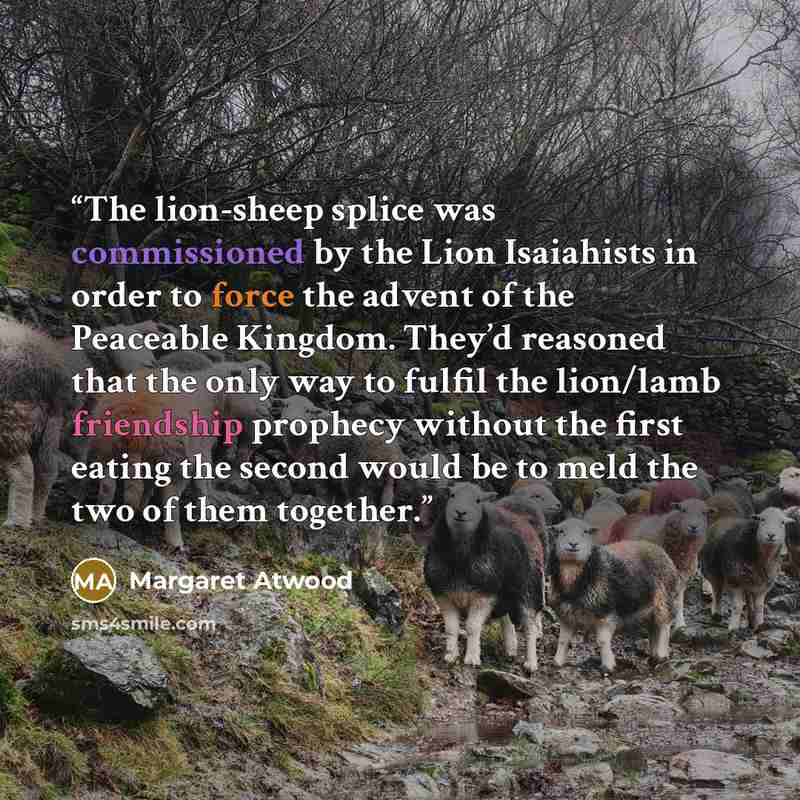 “The lion-sheep splice was commissioned by the Lion Isaiahists in order to force the advent of the Peaceable Kingdom. They’d reasoned that the only way to fulfil the lion/lamb friendship prophecy without the first eating the second would be to meld the two of them together.” quote by Margaret Atwood