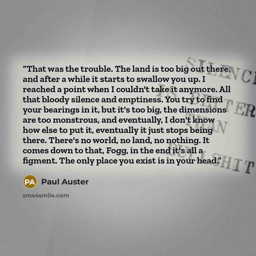 “That was the trouble. The land is too big out there, and after a while it starts to swallow you up. I reached a point when I couldn't take it anymore. All that bloody silence and emptiness. You try to find your bearings in it, but it's too big, the dimensions are too monstrous, and eventually, I…” quote by Paul Auster