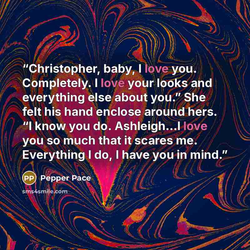 “Christopher, baby, I love you. Completely. I love your looks and everything else about you.” She felt his hand enclose around hers. “I know you do. Ashleigh…I love you so much that it scares me. Everything I do, I have you in mind.” quote by Pepper Pace
