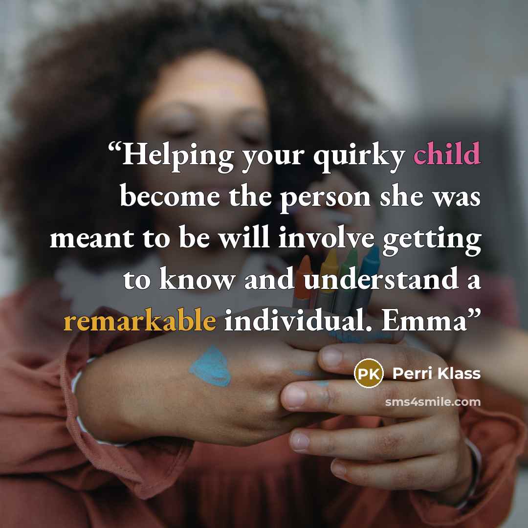 “Helping your quirky child become the person she was meant to be will involve getting to know and understand a remarkable individual. Emma” quote by Perri Klass