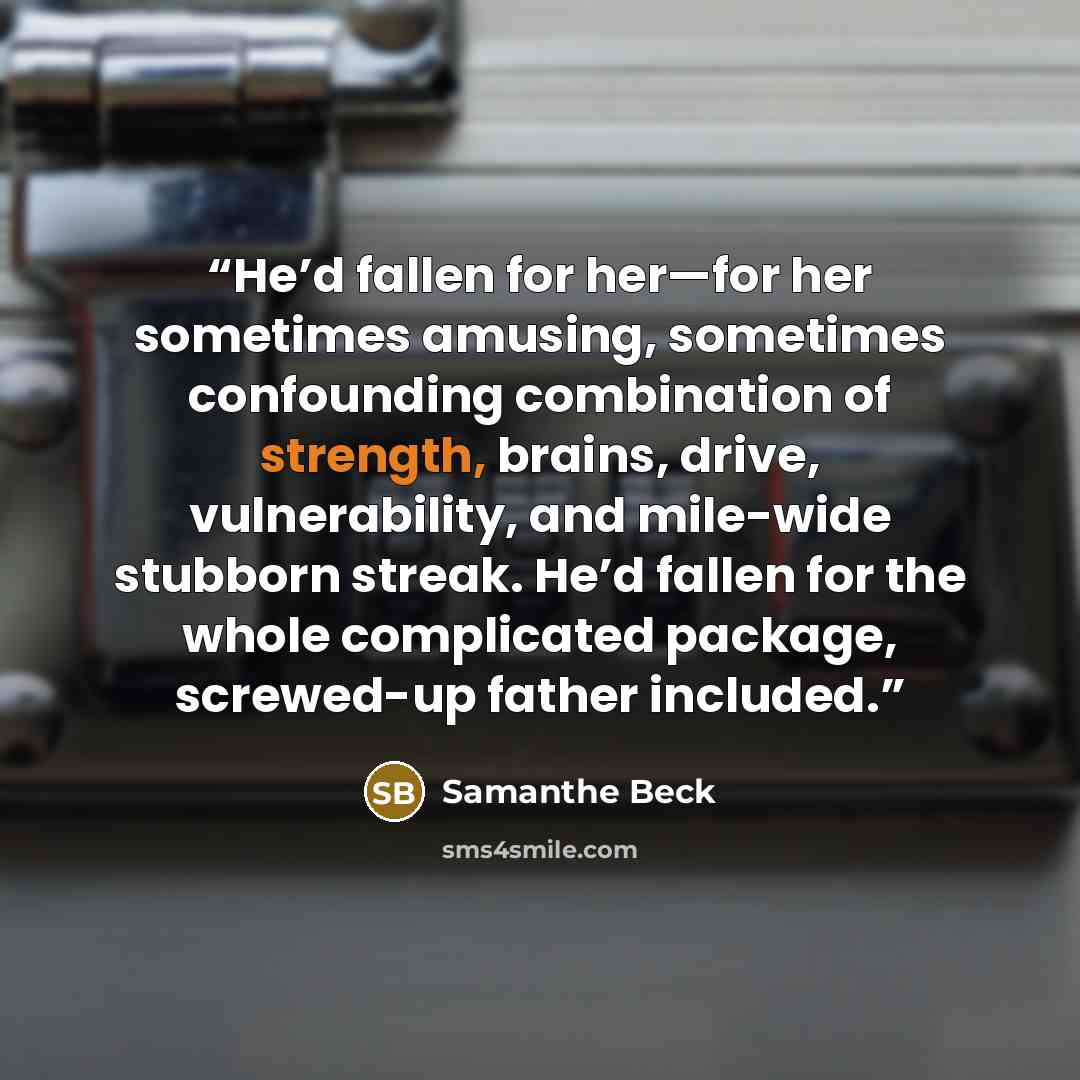 “He’d fallen for her—for her sometimes amusing, sometimes confounding combination of strength, brains, drive, vulnerability, and mile-wide stubborn streak. He’d fallen for the whole complicated package, screwed-up father included.” quote by Samanthe Beck