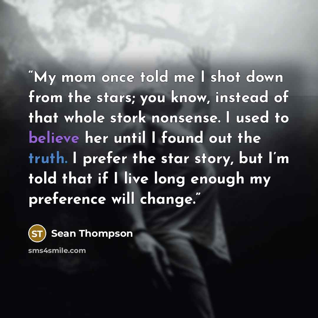 “My mom once told me I shot down from the stars; you know, instead of that whole stork nonsense. I used to believe her until I found out the truth. I prefer the star story, but I’m told that if I live long enough my preference will change.” quote by Sean Thompson