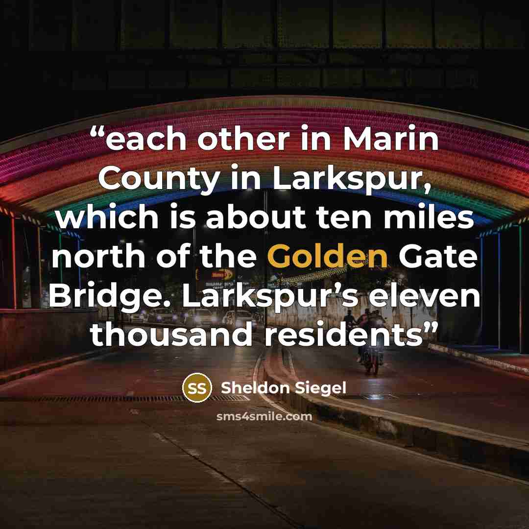 “each other in Marin County in Larkspur, which is about ten miles north of the Golden Gate Bridge. Larkspur’s eleven thousand residents” quote by Sheldon Siegel