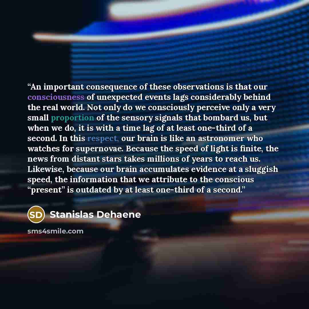 “An important consequence of these observations is that our consciousness of unexpected events lags considerably behind the real world. Not only do we consciously perceive only a very small proportion of the sensory signals that bombard us, but when we do, it is with a time lag of at least…” quote by Stanislas Dehaene