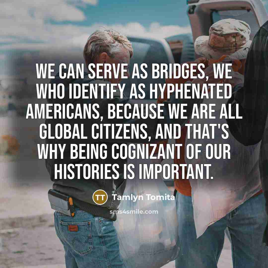“We can serve as bridges, we who identify as hyphenated Americans, because we are all global citizens, and that's why being cognizant of our histories is important.” quote by Tamlyn Tomita