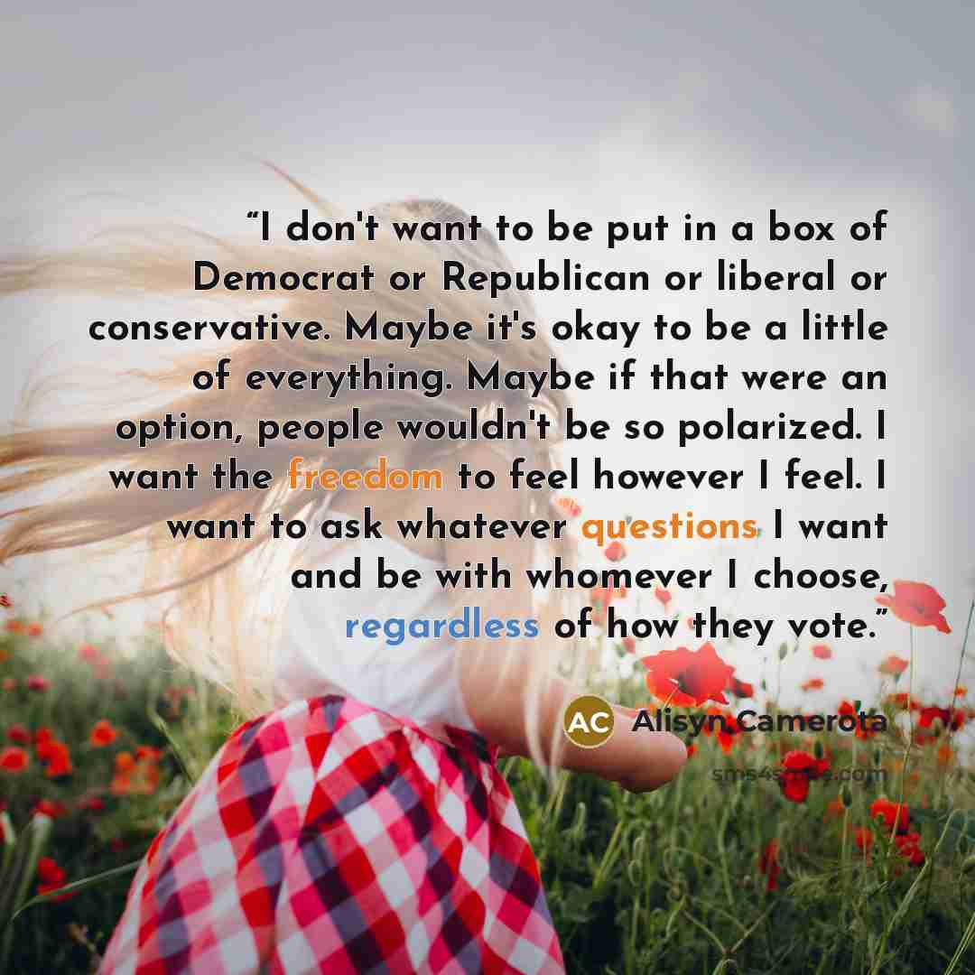 “I don't want to be put in a box of Democrat or Republican or liberal or conservative. Maybe it's okay to be a little of everything. Maybe if that were an option, people wouldn't be so polarized. I want the freedom to feel however I feel. I want to ask whatever questions I want and be with whomever…” quote by Alisyn Camerota
