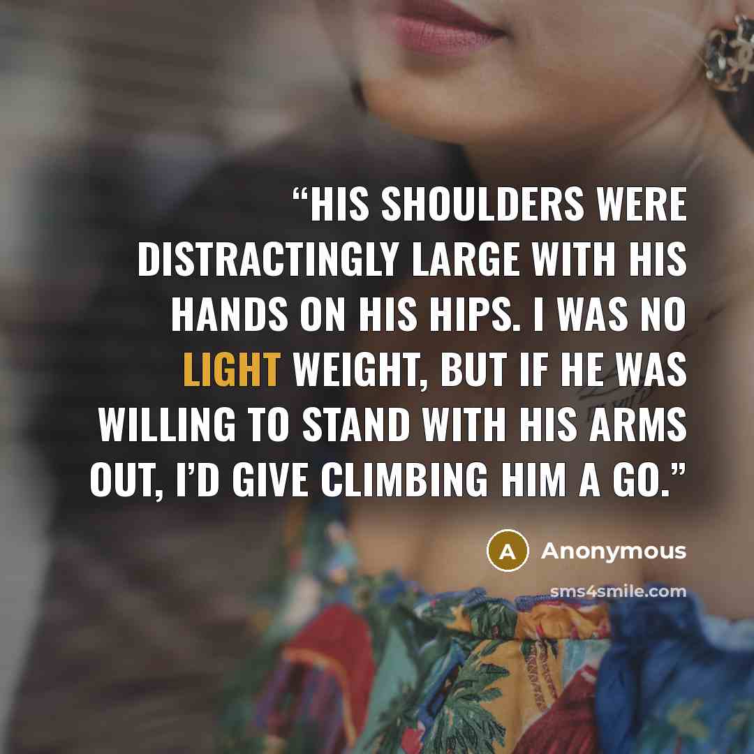 “His shoulders were distractingly large with his hands on his hips. I was no light weight, but if he was willing to stand with his arms out, I’d give climbing him a go.” quote by Anonymous