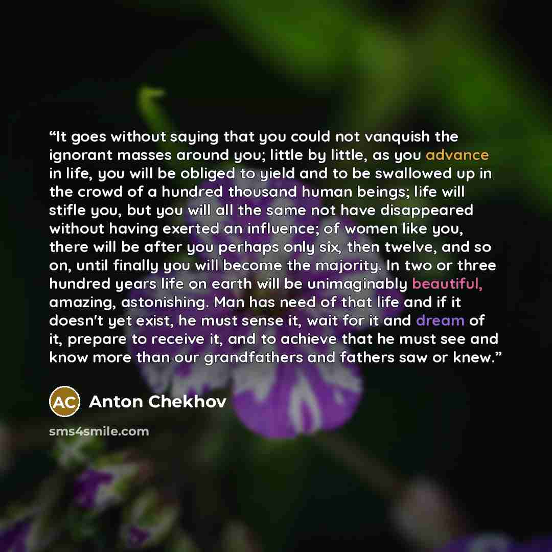 “It goes without saying that you could not vanquish the ignorant masses around you; little by little, as you advance in life, you will be obliged to yield and to be swallowed up in the crowd of a hundred thousand human beings; life will stifle you, but you will all the same not have disappeared…” quote by Anton Chekhov