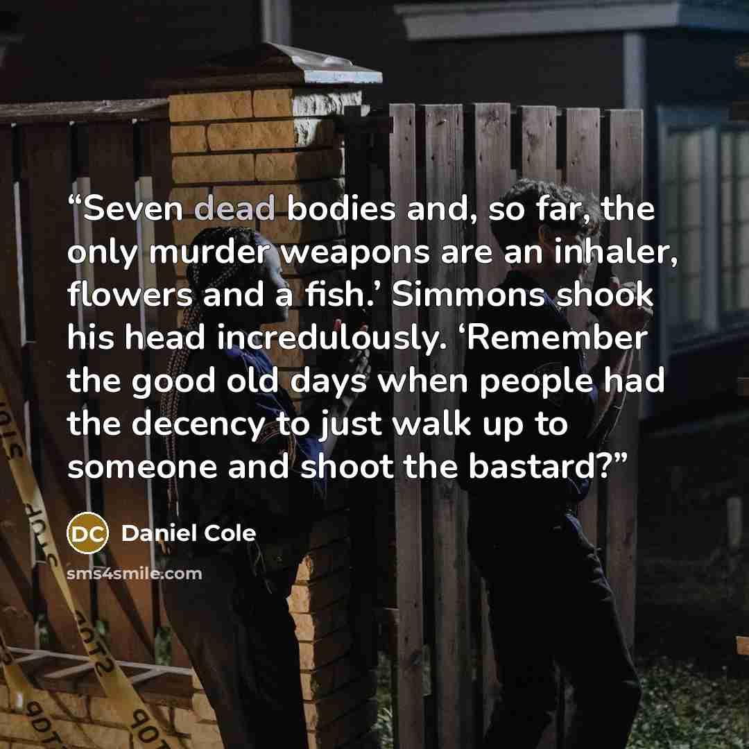 “Seven dead bodies and, so far, the only murder weapons are an inhaler, flowers and a fish.’ Simmons shook his head incredulously. ‘Remember the good old days when people had the decency to just walk up to someone and shoot the bastard?” quote by Daniel Cole