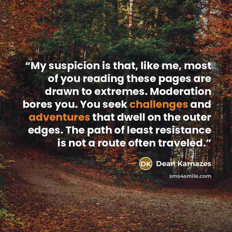 “My suspicion is that, like me, most of you reading these pages are drawn to extremes. Moderation bores you. You seek challenges and adventures that dwell on the outer edges. The path of least resistance is not a route often traveled.” quote by Dean Karnazes