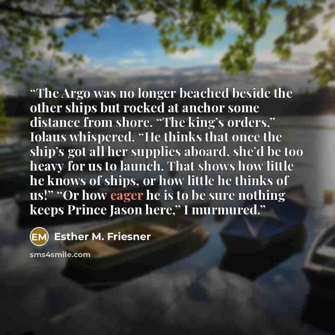 “The Argo was no longer beached beside the other ships but rocked at anchor some distance from shore. “The king’s orders,” Iolaus whispered. “He thinks that once the ship’s got all her supplies aboard, she’d be too heavy for us to launch. That shows how little he knows of ships, or how little he…” quote by Esther M. Friesner