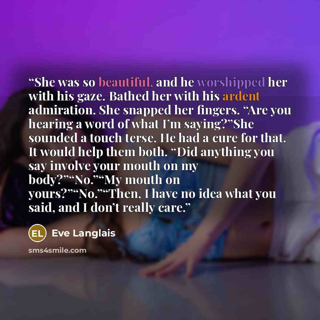 “She was so beautiful, and he worshipped her with his gaze. Bathed her with his ardent admiration. She snapped her fingers. “Are you hearing a word of what I’m saying?”She sounded a touch terse. He had a cure for that. It would help them both. “Did anything you say involve your mouth on my…” quote by Eve Langlais