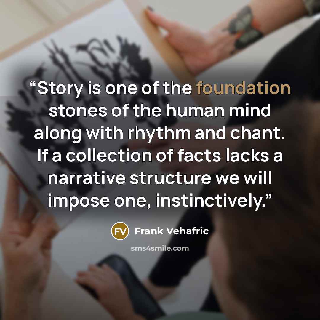 “Story is one of the foundation stones of the human mind along with rhythm and chant. If a collection of facts lacks a narrative structure we will impose one, instinctively.” quote by Frank Vehafric
