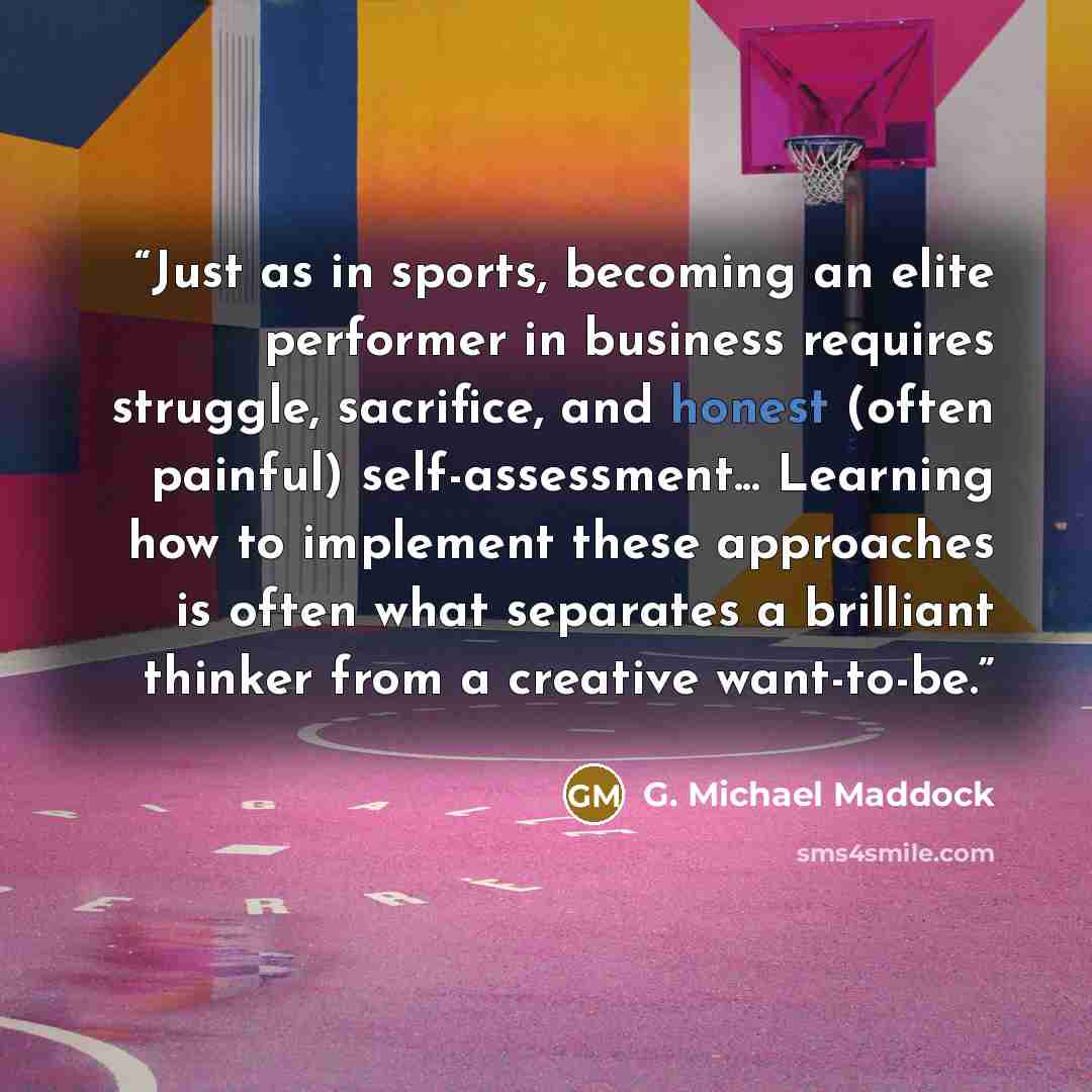 “Just as in sports, becoming an elite performer in business requires struggle, sacrifice, and honest (often painful) self-assessment... Learning how to implement these approaches is often what separates a brilliant thinker from a creative want-to-be.” quote by G. Michael Maddock