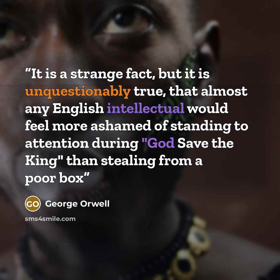 “It is a strange fact, but it is unquestionably true, that almost any English intellectual would feel more ashamed of standing to attention during "God Save the King" than stealing from a poor box” quote by George Orwell